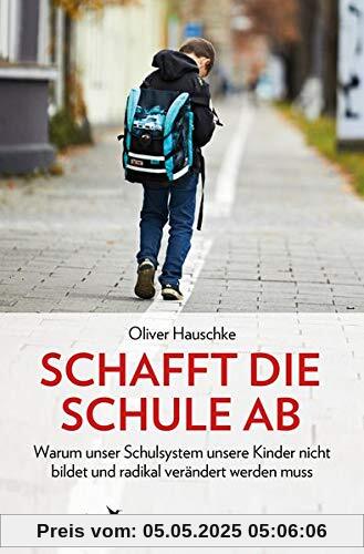 Schafft die Schule ab: Warum unser Schulsystem unsere Kinder nicht bildet und radikal verändert werden muss