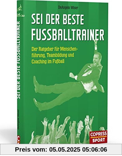 Sei der beste Fußballtrainer: Der Ratgeber für Menschenführung, Teambildung und Coaching im Fußball