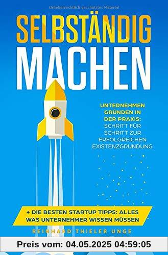 Selbständig machen: Unternehmen gründen in der Praxis: Schritt für Schritt zur erfolgreichen Existenzgründung + Die besten Startup Tipps: Alles was Unternehmer wissen müssen