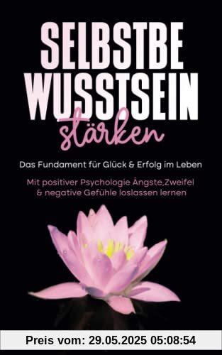 Selbstbewusstsein stärken: Das Fundament für Glück & Erfolg im Leben - Mit positiver Psychologie Ängste, Zweifel & negative Gefühle loslassen lernen