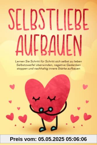 Selbstliebe aufbauen: Lernen Sie Schritt für Schritt sich selbst zu lieben - Selbstzweifel überwinden, negative Gedanken stoppen und nachhaltig innere Stärke aufbauen