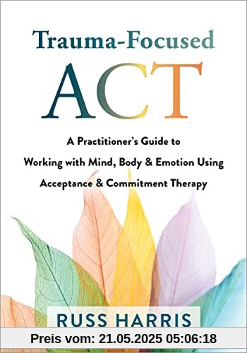 Trauma-Focused Act: A Practitioner's Guide to Working With Mind, Body & Emotion Using Acceptance & Commitment Therapy Trauma-Focused Act: A Practitioner's Guide to Working With Mind, Body & Emotion Using Acceptance & Commitment Therapy
