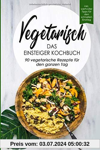Vegetarisch-Das Einsteiger Kochbuch, 90 vegetarische Rezepte für den ganzen Tag: DAS Kochbuch für Einsteiger! 90 schnelle und leckere Rezepte für den ... vegetarischen Ernährung als leichten Einstieg