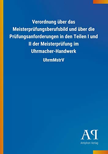 Verordnung über das Meisterprüfungsberufsbild und über die Prüfungsanforderungen in den Teilen I und II der Meisterprüfung im Uhrmacher-Handwerk: UhrmMstrV Verordnung über das Meisterprüfungsberufsbild und über die Prüfungsanforderungen in den Teilen I und II der Meisterprüfung im Uhrmacher-Handwerk: UhrmMstrV