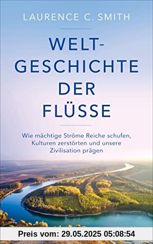 Weltgeschichte der Flüsse: Wie mächtige Ströme Reiche schufen, Kulturen zerstörten und unsere Zivilisation prägen