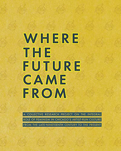 Where the Future Came from: A Collective Research Project on the Role of Feminism in Chicago's Artist-Run Culture from the Late-Nineteenth Century: A ... the Late-Nineteenth Century to the Present
