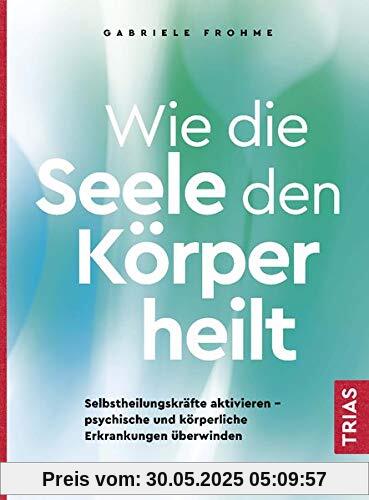 Wie die Seele den Körper heilt: Selbstheilungskräfte aktivieren - psychische und körperliche Erkrankungen überwinden