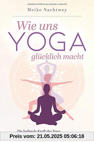 Wie uns Yoga glücklich macht: Die heilende Kraft des Yoga in den Alltag integrieren