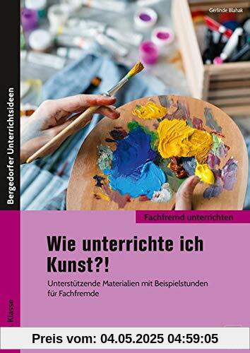 Wie unterrichte ich Kunst?!: Unterstützende Materialien mit Beispielstunden für Fachfremde (5. bis 10. Klasse) (Fachfremd unterrichten Sekundarstufe)