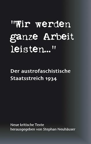 Wir werden ganze Arbeit leisten... - Der austrofaschistische Staatsstreich 1934: Neue kritische Texte Wir werden ganze Arbeit leisten... - Der austrofaschistische Staatsstreich 1934: Neue kritische Texte