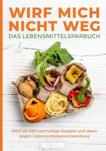 Wirf mich nicht weg – Das Lebensmittelsparbuch: Mehr als 333 nachhaltige Rezepte und Ideen gegen Lebensmittelverschwendung