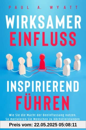 Wirksamer Einfluss – Inspirierend führen: Wie Sie die Macht der Beeinflussung nutzen. So motivieren Sie Menschen zu Höchstleistungen und entfesseln das volle Potenzial Ihrer Mitarbeiter