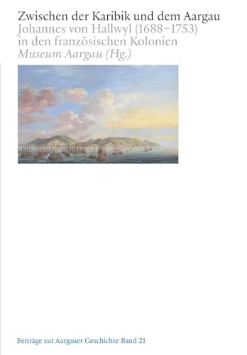 Zwischen der Karibik und dem Aargau: Johannes von Hallwyl (1688–1753) in den französischen Kolonien (Beiträge zur Aargauergeschichte) von Hier und Jetzt