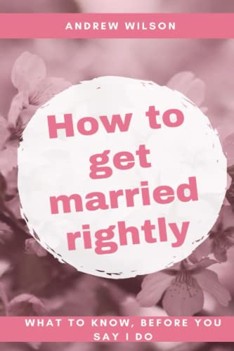 HOW TO GET MARRIED RIGHTLY: WHAT TO KNOW BEFORE YOU SAY I DO.